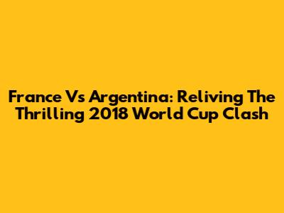France Vs Argentina: Reliving The Thrilling 2018 World Cup Clash