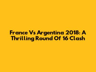 France Vs Argentina 2018: A Thrilling Round Of 16 Clash