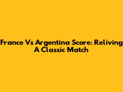 France Vs Argentina Score: Reliving A Classic Match