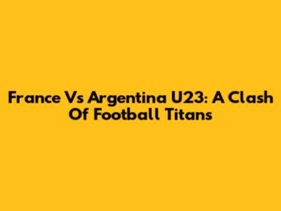 France Vs Argentina U23: A Clash Of Football Titans