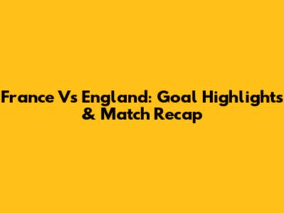 France Vs England: Goal Highlights & Match Recap