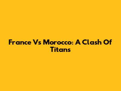 France Vs Morocco: A Clash Of Titans