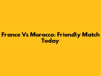 France Vs Morocco: Friendly Match Today