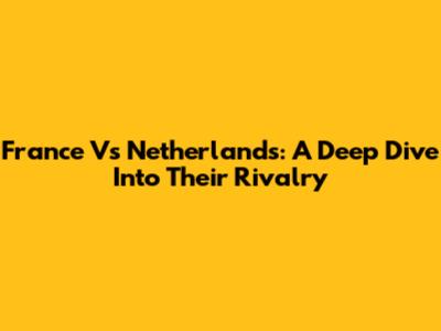 France Vs Netherlands: A Deep Dive Into Their Rivalry
