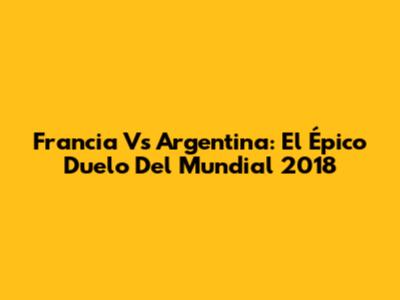 Francia Vs Argentina: El Épico Duelo Del Mundial 2018