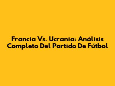 Francia Vs. Ucrania: Análisis Completo Del Partido De Fútbol