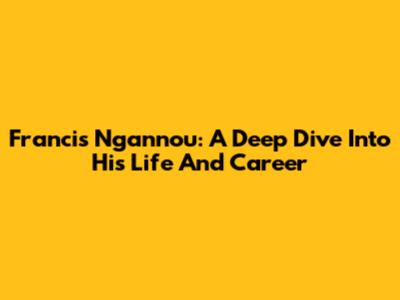 Francis Ngannou: A Deep Dive Into His Life And Career