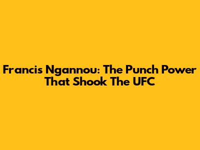 Francis Ngannou: The Punch Power That Shook The UFC