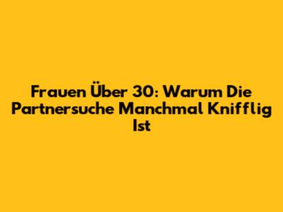 Frauen Über 30: Warum Die Partnersuche Manchmal Knifflig Ist