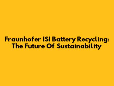 Fraunhofer ISI Battery Recycling: The Future Of Sustainability