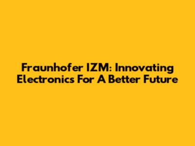 Fraunhofer IZM: Innovating Electronics For A Better Future