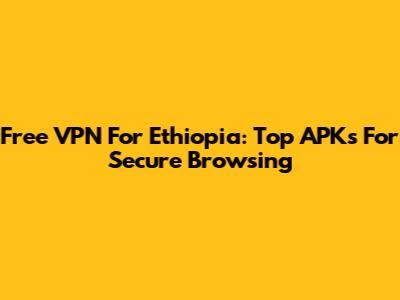 Free VPN For Ethiopia: Top APKs For Secure Browsing