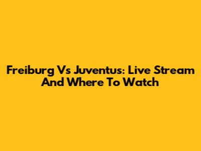 Freiburg Vs Juventus: Live Stream And Where To Watch