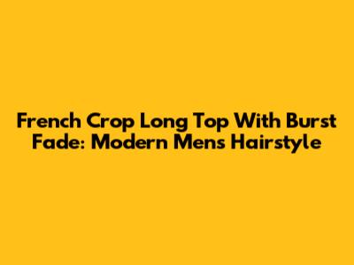 French Crop Long Top With Burst Fade: Modern Men's Hairstyle