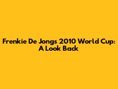 Frenkie De Jong's 2010 World Cup: A Look Back