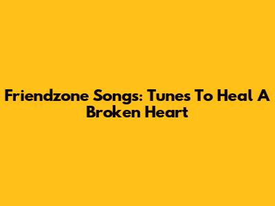 Friendzone Songs: Tunes To Heal A Broken Heart