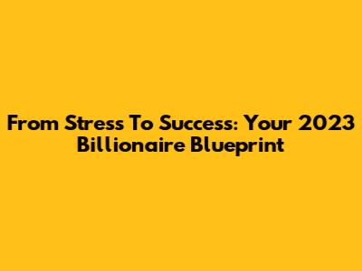 From Stress To Success: Your 2023 Billionaire Blueprint