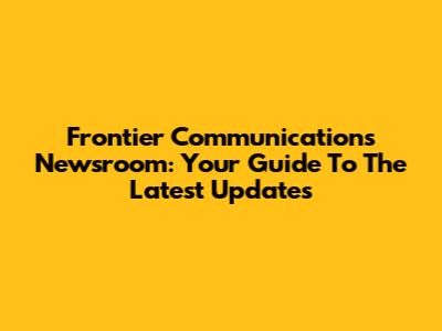 Frontier Communications Newsroom: Your Guide To The Latest Updates