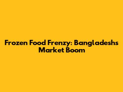 Frozen Food Frenzy: Bangladesh's Market Boom