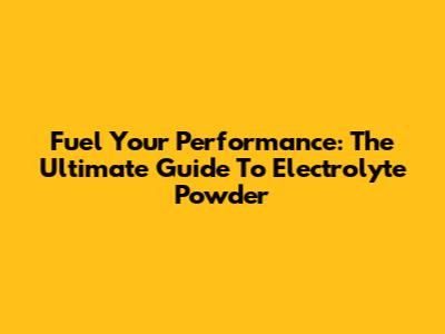 Fuel Your Performance: The Ultimate Guide To Electrolyte Powder