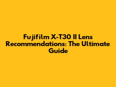 Fujifilm X-T30 II Lens Recommendations: The Ultimate Guide