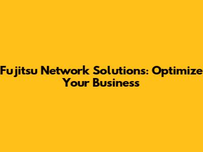 Fujitsu Network Solutions: Optimize Your Business
