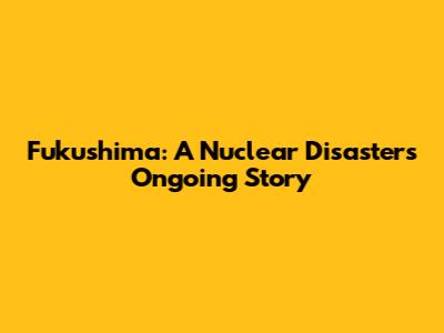 Fukushima: A Nuclear Disaster's Ongoing Story