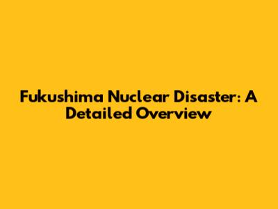 Fukushima Nuclear Disaster: A Detailed Overview