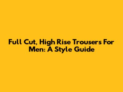Full Cut, High Rise Trousers For Men: A Style Guide