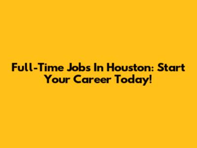 Full-Time Jobs In Houston: Start Your Career Today!