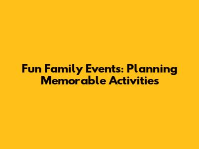 Fun Family Events: Planning Memorable Activities