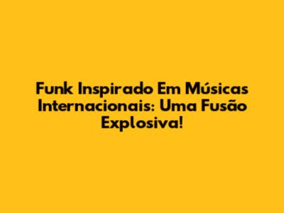 Funk Inspirado Em Músicas Internacionais: Uma Fusão Explosiva!