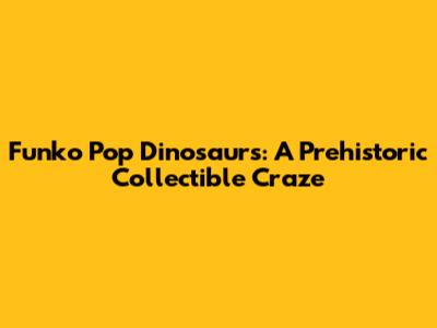 Funko Pop Dinosaurs: A Prehistoric Collectible Craze