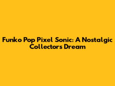 Funko Pop Pixel Sonic: A Nostalgic Collector's Dream