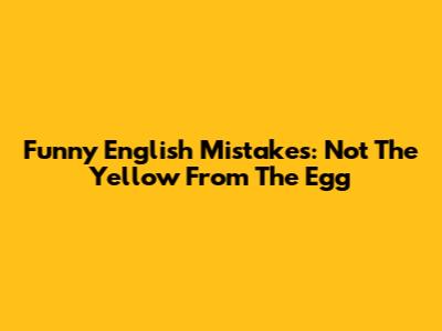 Funny English Mistakes: "Not The Yellow From The Egg"
