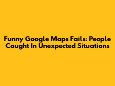 Funny Google Maps Fails: People Caught In Unexpected Situations