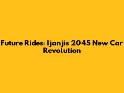 Future Rides: Ijanji's 2045 New Car Revolution
