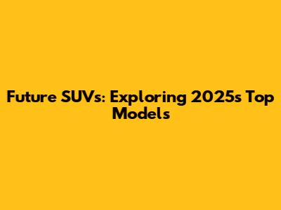 Future SUVs: Exploring 2025's Top Models