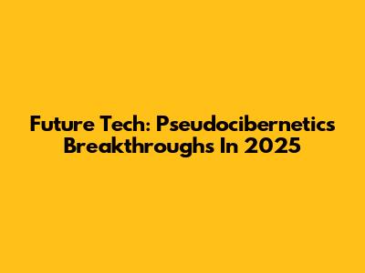 Future Tech: Pseudocibernetics Breakthroughs In 2025