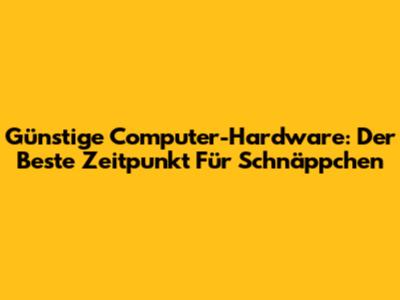 Günstige Computer-Hardware: Der Beste Zeitpunkt Für Schnäppchen