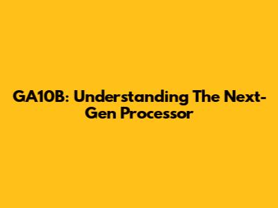 GA10B: Understanding The Next-Gen Processor
