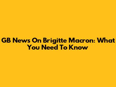 GB News On Brigitte Macron: What You Need To Know