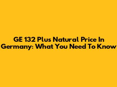 GE 132 Plus Natural Price In Germany: What You Need To Know