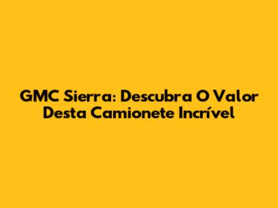 GMC Sierra: Descubra O Valor Desta Camionete Incrível