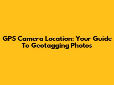 GPS Camera Location: Your Guide To Geotagging Photos