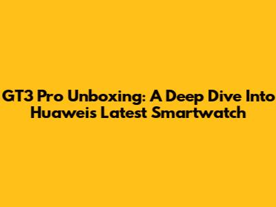GT3 Pro Unboxing: A Deep Dive Into Huawei's Latest Smartwatch