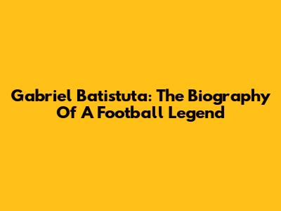 Gabriel Batistuta: The Biography Of A Football Legend