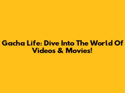 Gacha Life: Dive Into The World Of Videos & Movies!