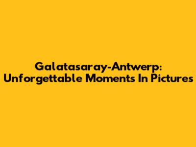 Galatasaray-Antwerp: Unforgettable Moments In Pictures