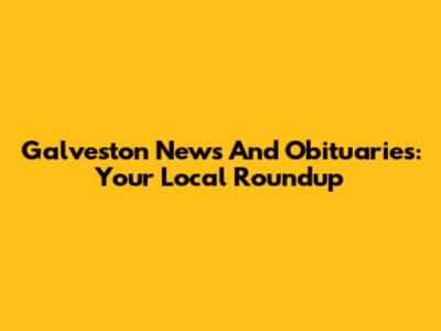 Galveston News And Obituaries: Your Local Roundup